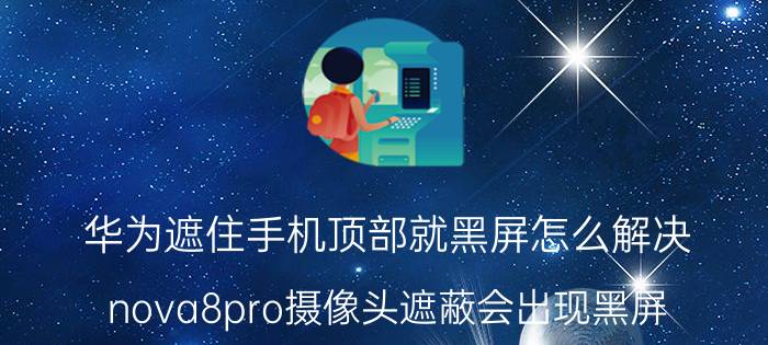 华为遮住手机顶部就黑屏怎么解决 nova8pro摄像头遮蔽会出现黑屏？